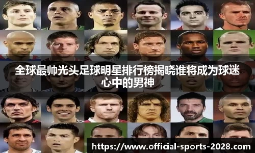 全球最帅光头足球明星排行榜揭晓谁将成为球迷心中的男神